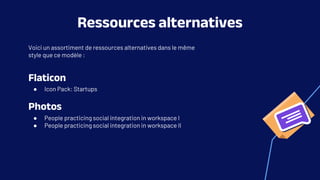 Voici un assortiment de ressources alternatives dans le même
style que ce modèle :
Flaticon
● Icon Pack: Startups
Photos
● People practicing social integration in workspace I
● People practicing social integration in workspace II
Ressources alternatives
 