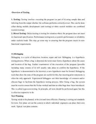 Overview of Testing
1. Testing: Testing involves executing the program (or part of it) using sample data and
inferring from the output whether the software performs correctlyor not. This can be done
either during module development (unit testing) or when several modules are combined
(system testing).
2. Direct Testing: Defect testing is testing for situation where the program does not meet
its functional specification. Performance testing tests a system's performance or reliability
under realistic loads. This may go some way to ensuring that the program meets its non-
functional requirements.
11.2Debugging
Debugging is a cycle of detection, location, repair and test. Debugging is a hypothesis
testing process. When a bug is detected, the tester must form a hypothesis about the cause
and location of the bug. Further examination of the execution of the program (possible
including many returns of it) will usually take place to confirm the hypothesis. If the
hypothesis is demonstrated to be incorrect, a new hypothesis must be formed. Debugging
tools that show the state of the program are useful for this, but inserting print statements is
often the only approach. Experienced debuggers use their knowledge of common and/or
obscure bugs to facilitate the hypothesis testing process. After fixing a bug, the system
must be resetto ensure that the fixhas worked and that no other bugs have been introduced.
This is called regression testing. In principle, all tests should be performed again but this
is often too expensive to do.
Test Planning
Testing needs to be planned, to be cost and time effective. Planning is setting out standards
for tests. Test plans set out the context in which individual engineers can place their own
work. Typical test plan contains:
 