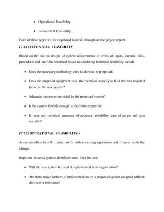  Operational Feasibility
 Economical Feasibility
Each of these types will be explained in detail throughout the project report.
(7.2.1) TECHNICAL FEASIBILITY
Based on the outline design of system requirements in terms of inputs, outputs, files,
procedures and staff, the technical issues raised during technical feasibility include:
 Does the necessary technology exist to do what is proposed?
 Does the proposed equipment have the technical capacity to hold the data required
to use in the new system?
 Adequate responses provided by the proposed system?
 Is the system flexible enough to facilitate expansion?
 Is there any technical guarantee of accuracy, reliability, ease of access and data
security?
(7.2.2) OPERATIONAL FEASIBILITY:-
A system often fails if it does not fit within existing operations and if users resist the
change.
Important issues a systems developer must look into are:
 Will the new system be used if implemented in an organization?
 Are there major barriers to implementation or is proposed system accepted without
destructive resistance?
 