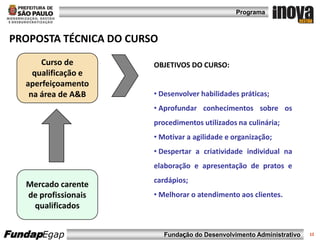 Programa



PROPOSTA TÉCNICA DO CURSO
       Curso de         OBJETIVOS DO CURSO:
     qualificação e
   aperfeiçoamento
    na área de A&B      • Desenvolver habilidades práticas;
                        • Aprofundar conhecimentos sobre os
                        procedimentos utilizados na culinária;
                        • Motivar a agilidade e organização;
                        • Despertar a criatividade individual na
                        elaboração e apresentação de pratos e
                        cardápios;
   Mercado carente
   de profissionais     • Melhorar o atendimento aos clientes.
    qualificados


FundapEgap                  Fundação do Desenvolvimento Administrativo   12
 