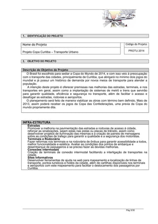 1. IDENTIFICAÇÃO DO PROJETO

Nome do Projeto                                                                Código do Projeto

Projeto Copa Curitiba – Transporte Urbano                                        PROTU 2014


2. OBJETIVO DO PROJETO


Descrição do Objetivo do Projeto
   O Brasil foi escolhido para sediar a Copa do Mundo de 2014, e com isso veio à preocupação
com o transporte das cidades, principalmente de Curitiba, que abrigará no mínimo dois jogos do
mundial e já possui um histórico de demanda por novos meios de transporte para atender a
população.
    A intenção deste projeto é oferecer premissas nas melhorias das estradas, terminais, e nos
transportes em geral, assim como a implantação de sistemas de metrô e trens que servirão
para garantir qualidade, eficiência e segurança no transporte, além de facilitar o acesso e
desafogar as estradas, rodovias e aeroportos.
   O planejamento será feito de maneira viabilizar as obras com término bem definido, Maio de
2013, assim poderá receber os jogos da Copa das Confederações, uma previa da Copa do
mundo propriamente dita.




INFRA-ESTRUTURA
   Estradas
   Promover a melhoria na pavimentação das estradas e rodovias de acesso á cidade,
   reforçar as sinalizações, sejam estas nas pistas ou placas de trânsito, assim como
   desenvolver projetos de iluminação das mesmas e a criação de paineis de mensagens
   sobre as condições de trafego para garantir a qualidade e a segurança dos motoristas.
   Terminais e Rodoviária
   Fazer reformas nos terminais e na rodoviária de ônibus para garantir acessibilidade a todos,
   melhor funcionalidade e estética. Avaliar as condições dos pontos de embarque e
   desembarque de passageiros e se preciso fazer as devidas melhorias.
   Conexões intermodais
   Criação de terminais de conexão intermodal facilitando a interligação de transportes na
   cidade.
   Sites Informativos
   Desenvolver ferramentas de ajuda na web para mapeamento e localização de linhas de
   transporte, pontos turisticos e hotéis da cidade, além de cartilhas disponiveis nos terminais
   e aeroportos com este mapeamento para facilitar o deslocamento dos passageiros por
   Curitiba.




                                                                               Pág 5/30
 