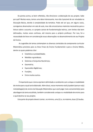 17
Os pontos acima, se bem refletidos, irão direcionar a elaboração do seu projeto. Sabe
por quê? Muitas vezes, temos uma ideia interessante, mas não é possível de ser estudada na
Educação Básica, devido à complexidade da temática. Pode até ser que, em alguns casos,
consigamos desenvolver em sala de aula, mas não encontramos materiais necessários para a
leitura sobre o assunto, e o projeto carece de fundamentação teórica, com limites não bem
delineados, muitas vezes confusos, até mesmo para o próprio professor. Por isso, há a
necessidade de levar em consideração essas observações no desenvolvimento de seu Projeto
de Ensino.
As sugestões de temas contemplam os diversos conteúdos da componente curricular
Matemática previstos para os Anos Finais do Ensino Fundamental e para o Ensino Médio,
dentre os quais podemos citar:
• Estatística e probabilidade;
• Medidas e grandezas;
• Sistemas e Conjuntos Numéricos;
• Geometria;
• Expressões Algébricas;
• Funções;
• Entre muitos outros.
É importante que o tema seja bem delimitado e condizente com a etapa e modalidade
de ensino para a qual será elaborado. Além disso, nesse momento você já poderá pensar na(s)
metodologia(s) de ensino da Educação Matemática que você julgar mais conveniente(s) para
abordagem do tema escolhido, também considerando a etapa e a modalidade de ensino para
o qual destina-se seu projeto.
Esta parte do projeto deverá conter, no mínimo, uma (1) e, no máximo, duas (2) laudas.
7
 