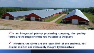 In an integrated poultry processing company, the poultry
farms are the supplier of the raw material to the plant;
 Therefore, the farms are the “start line” of the business, not
its end, as often and mistakenly thought by themselves;
 