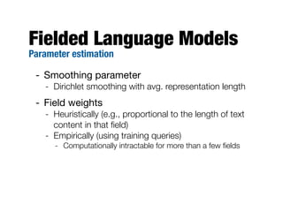 Fielded Language Models
Parameter estimation

 - Smoothing parameter
   - Dirichlet smoothing with avg. representation length
 - Field weights
   - Heuristically (e.g., proportional to the length of text
     content in that ﬁeld)
   - Empirically (using training queries)
      - Computationally intractable for more than a few ﬁelds
 