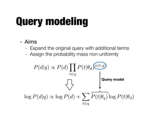 Query modeling
- Aims
 - Expand the original query with additional terms
 - Assign the probability mass non-uniformly
                       Y
     P (d|q) / P (d)         P (t|✓d ) n(t,q)

                       t2q
                                          Query model


                               X
 log P (d|q) / log P (d) +           P (t|✓q ) log P (t|✓d )
                               t2q
 