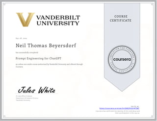A pr 28 , 2025
Neil Thomas Beyersdorf
Prompt Engineering for ChatGPT
an online non-credit course authorized by Vanderbilt University and offered through
Coursera
has successfully completed
Dr. Jules White Professor
Department of Computer Science
Vanderbilt University
Verify at:
https://coursera.org/verify/GM2QOOJ9J7WT
Cou rsera h as con firmed th e id en tity of th is in d iv id u al an d
th eir p articip ation in th e cou rse.
 