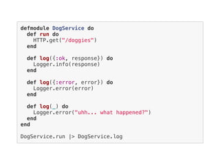 defmodule DogService do
def run do
HTTP.get("/doggies")
end
def log({:ok, response}) do
Logger.info(response)
end
def log({:error, error}) do
Logger.error(error)
end
def log(_) do
Logger.error("uhh... what happened?")
end
end
DogService.run |> DogService.log
 