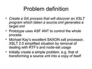 Problem definition Create a GA process that will discover an XSLT program which taken a source.xml generates a target.xml Prototype uses ASF ANT to control the whole process Michael Kay’s excellent SAXON xslt processor, XSLT 2.0 simplified situation by removal of dealing with RTF’s and node-set usage Initially create a simple problem, e.g. that of transforming a source xml into a copy of itself 