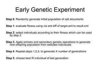 Early Genetic Experiment Step 0 . Randomly generate initial population of xslt documents Step 1 . evaluate fitness using via xml diff of target.xml to result.xml Step 2 . select individuals according to their fitness which can be used by step 3 Step 3 . Apply primary and secondary genetic operations to generate new offspring population from selected individuals Step 4 . Repeat steps 1,2,3, to generate X number of generations Step 5 .  choose best fit individual of last generation 