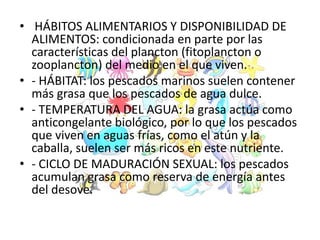 • HÁBITOS ALIMENTARIOS Y DISPONIBILIDAD DE
ALIMENTOS: condicionada en parte por las
características del plancton (fitoplancton o
zooplancton) del medio en el que viven.
• - HÁBITAT: los pescados marinos suelen contener
más grasa que los pescados de agua dulce.
• - TEMPERATURA DEL AGUA: la grasa actúa como
anticongelante biológico, por lo que los pescados
que viven en aguas frías, como el atún y la
caballa, suelen ser más ricos en este nutriente.
• - CICLO DE MADURACIÓN SEXUAL: los pescados
acumulan grasa como reserva de energía antes
del desove.
 