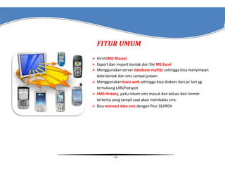 FITUR UMUM
 KirimSMS Massal
 Export dan import kontak dari file MS Excel
 Menggunakan server database mySQL sehingga bisa menyimpan
data kontak dan sms sampai jutaan.
 Menggunakan basis web sehingga bisa diakses dari pc lain yg
terhubung LAN/hotspot
 SMS History, yaitu rekam sms masuk dan keluar dari nomor
tertentu yang tampil saat akan membalas sms.
 Bisa mencari data sms dengan fitur SEARCH

- 14 -

 