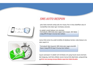 SMS AUTO RESPON
yaitu balas otomatis setiap ada sms masuk, fitur ini bisa diaktifkan atau di
nontaktifkan bila tidak ingin membalas otomatis
ini adalah contoh balasan sms otomatis
Terimakasih, SMS Anda akan segera kami respon (M. Natsir
Caleg DPR RI Dapil 2 Sumsel dari Golkar)

namun bila nomor hp sudah terdaftar di database kontak, maka balasan sms
akan seperti ini
Terimakasih Bpk Aswandi, SMS Anda akan segera kami(M.
Natsir Caleg DPR RI Dapil 2 Sumsel dari Golkar)

tujuan autorepon ini adalah utk membalas sms yang masuk secara otomatis
dan langsung, nanti baru dibalas secara manual bila diperlukan, yang penting
yg kirim sms senang smsnya dibalas cepat dan tidak dicuekin

- 18 -

 