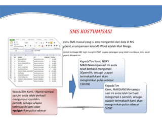 SMS KOSTUMISASI
Yaitu SMS massal yang isi sms mengambil dari data di MS
pExcel, erumpamaan kalo MS Word adalah Mail Merge.
Contoh lembaga ABC ingin mengirim SMS kepada pelanggan yang telah membayar, data excel
seperti dibawah ini

KepadaTim Kami, <Nama>sampai
saat ini anda telah berhasil
mengumpul <jumlah>
pemilih, sebagai ucapan
terimakasih kami akan
mengirimkan pulsa sebesar
<pulsa>

KepadaTim Kami, NOPY
MARLINAsampai saat ini anda
telah berhasil mengumpil
30pemilih, sebagai ucapan
terimakasih kami akan
mengirimkan pulsa sebesar
150.000
KepadaTim
Kami, MARDIANSYAHsampai
saat ini anda telah berhasil
mengumpil 1 pemilih, sebagai
ucapan terimakasih kami akan
mengirimkan pulsa sebesar
5.000
23

 