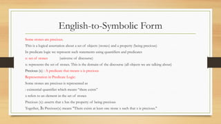 English-to-Symbolic Form
Some stones are precious.
This is a logical assertation about a set of objects (stones) and a property (being precious)
In predicate logic we represent such statements using quantifiers and predicates
x: set of stones (universe of discourse)
x: represents the set of stones. This is the domain of the discourse (all objects we are talking about)
Precious (x) : A predicate that means x is precious
Representation in Predicate Logic:
Some stones are precious is represented as
: existential quantifier which means “there exists”
x refers to an element in the set of stones
Precious (x): asserts that x has the property of being precious
Together, x Precious(x) means "There exists at least one stone x such that x is precious."
∃
 