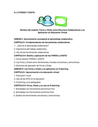 9.1.3 FOROS Y CHATS
UNIDAD I: Acercamiento conceptual al aprendizaje colaborativo.
CAPÍTULO I: Fundamentación de herramientas colaborativas
1. ¿Qué es el aprendizaje colaborativo?
2. Importancia del trabajo colaborativo
3. Uso de las herramientas colaborativas
CAPÍTULO II: Diseño y aplicación de los FOROS y CHATS
1. Como diseñar FOROS y CHATS
2. Los Foros y Chats como herramientas virtuales sincrónicas y asincrónicas
3. Ejercicios de aplicación de Foros y Chats
UNIDAD II: Los Foros y Chats y su aplicación en E-learning.
CAPÍTULO I: Aproximación e la educación virtual
1. Educación virtual
2. Uso de las NTIC en la educación
3. E-learning y sus pedagogías
CAPÍTULO II: Foros, Chats y su uso en E-learning
1. Actividades con herramienta asincrónica Foro
2. Actividades con herramienta sincrónica Chat
3. Gestión de herramientas sincrónicas y asincrónicas.
Nombre del módulo: Foros y Chats como Recursos Colaborativos y su
Aplicación en Educación Virtual
 