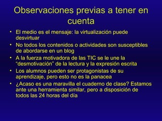 Observaciones previas a tener en cuenta El medio es el mensaje: la virtualización puede desvirtuar No todos los contenidos o actividades son susceptibles de abordarse en un blog A la fuerza motivadora de las TIC se le une la “desmotivación” de la lectura y la expresión escrita Los alumnos pueden ser protagonistas de su aprendizaje, pero esto no es la panacea ¿Acaso es una maravilla el cuaderno de clase? Estamos ante una herramienta similar, pero a disposición de todos las 24 horas del día 