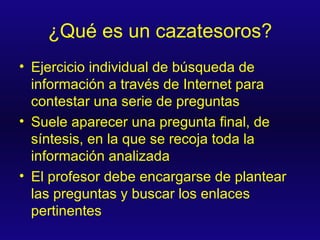 ¿Qué es un cazatesoros? Ejercicio individual de búsqueda de información a través de Internet para contestar una serie de preguntas Suele aparecer una pregunta final, de síntesis, en la que se recoja toda la información analizada El profesor debe encargarse de plantear las preguntas y buscar los enlaces pertinentes 