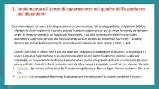 post
pandemic
empowerment
programme
1. Implementare il senso di appartenenza nel quadro dell’esperienza
dei dipendenti
Costruire relazioni sul lavoro è facile quando lo è la comunicazione. "Un sondaggio Gallup del gennaio 2020 ha
rilevato che il coinvolgimento è più alto quando le persone trascorrono un po’ di tempo lavorando da remoto e
un po’ di tempo lavorando in un luogo con i loro colleghi. Il più alto livello di coinvolgimento per tutti i
dipendenti è stato nelle persone che hanno lavorato dal 60% all'80% del loro tempo fuori sede." - Leading
Remote and Virtual Teams Capitolo 26. Creatività e innovazione nei team remoti e ibridi, p. 224.
Quindi "Non sono in ufficio" non è più una scusa per l'impegno e la costruzione di relazioni. La tecnologia e il
lavoro a distanza ci permettono di essere connessi anche se non siamo fisicamente insieme. Grazie alla
tecnologia, la comunicazione ibrida non è più una lotta e ci sono una grande varietà di strumenti che possono
essere utilizzati. Garantire che la comunicazione sia bidirezionale è essenziale quando si costruiscono relazioni:
• Collabify - Le riunioni online sono facili. Nessuna registrazione. Nessun login. Nessun problema. Basta un
clic.
• Curipod - Un coinvolgente strumento di presentazione interattiva per l'istruzione, workshop e incontri.
 