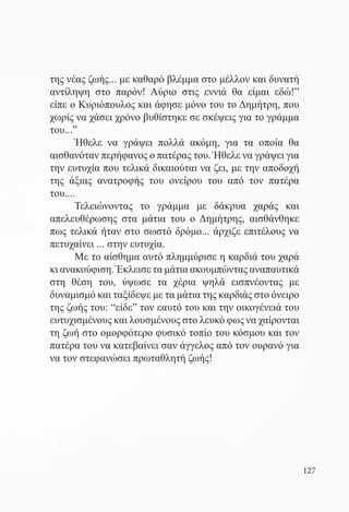 της νέας ζωής... με καθαρό βλέμμα στο μέλλον και δυνατή
αντίληψη στο παρόν! Αύριο στις εννιά θα είμαι εδώ!”
είπε ο Κυριόπουλος και άφησε μόνο του το Δημήτρη, που
χωρίς να χάσει χρόνο βυθίστηκε σε σκέψεις για το γράμμα
του...”	
	      Ήθελε να γράψει πολλά ακόμη, για τα οποία θα
αισθανόταν περήφανος ο πατέρας του. Ήθελε να γράψει για
την ευτυχία που τελικά δικαιούται να ζει, με την αποδοχή
της άξιας ανατροφής του ονείρου του από τον πατέρα
του.... 	
	      Τελειώνοντας το γράμμα με δάκρυα χαράς και
απελευθέρωσης στα μάτια του ο Δημήτρης, αισθάνθηκε
πως τελικά ήταν στο σωστό δρόμο... άρχιζε επιτέλους να
πετυχαίνει ... στην ευτυχία.
	      Με το αίσθημα αυτό πλημμύρισε η καρδιά του χαρά
κι ανακούφιση. Έκλεισε τα μάτια ακουμπώντας αναπαυτικά
στη θέση του, ύψωσε τα χέρια ψηλά εισπνέοντας με
δυναμισμό και ταξίδεψε με τα μάτια της καρδιάς στο όνειρο
της ζωής του: “είδε” τον εαυτό του και την οικογένειά του
ευτυχισμένους και λουσμένους στο λευκό φως να χαίρονται
τη ζωή στο ομορφότερο φυσικό τοπίο του κόσμου και τον
πατέρα του να κατεβαίνει σαν άγγελος από τον ουρανό για
να τον στεφανώσει πρωταθλητή ζωής!




                                                            127
 