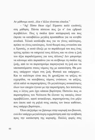 Αν μάθουμε αυτό...όλα τ΄άλλα γίνονται εύκολα.”
       	   - “Αχ! Πόσο δίκιο είχε! Είμαστε πολύ εγωϊστές
     στη μάθηση. Πάντα πίστευα πως ζω σ’ ένα εχθρικό
     περιβάλλον. Πως η σκάλα ήταν κατηφορική και πως
     έπρεπε να καταβάλλω μεγάλη προσπάθεια για να κινηθώ
     ανοδικά. Τελικά κατάλαβα πως για να γίνεις καλύτερος,
     πρέπει να γίνεις κατώτερος. Αυτό θεωρώ πως εννοούσε και
     ο Χριστός, γι αυτό έδειξε με το παράδειγμά του πως ένας
     ηγέτης πρέπει να υπηρετεί τους άλλους και να είναι η ζωή
     του άξια παραδείγματος για τους άλλους! Δεν μπορούμε
     να κάνουμε κάτι παραπάνω για να ανέβουμε τη σκάλα της
     ζωής, από το να παρατηρούμε παραγωγικά τη ζωή και να
     υποτασσόμαστε στους νόμους της με κατανόηση. Θα μου
     πεις υπάρχουν νόμοι στη ζωή; Φυσικά και υπάρχουν...
     Και το καλύτερο είναι πως δε χρειάζεται να ψάξεις σε
     εγχειρίδια, να κατεβάσεις τόμους γνώσεων, να ψάξεις,
     αλλά απλά να παρατηρήσεις. Οι μεγαλύτερες ανακαλύψεις
     όλων των εποχών έγιναν με την παρατήρηση. Δεν πιστεύεις
     πως ο λόγος μου έχει κάποια βαρύτητα; Πιστεύω πως οι
     παρατηρήσεις του Νεύτωνα θα έλυναν τις υποψίες όσων
     αμφιβάλλουν, αφού ανακάλυψε, παρατηρώντας ένα μήλο
     που έπεσε από τη μηλιά στης οποίας τον ίσκιο καθόταν,
     πως υπάρχει βαρύτητα...
     	     Όλοι επιζητάμε να ζήσουμε στην κορυφή του βουνού,
     ενώ δεν υπάρχει μεγαλύτερη ευχαρίστηση από την ανάβαση
     προς την κατάκτηση της κορυφής. Πολλές φορές στις


66
 