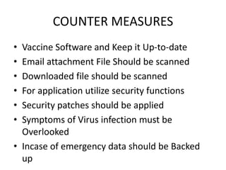 COUNTER MEASURES
• Vaccine Software and Keep it Up-to-date
• Email attachment File Should be scanned
• Downloaded file should be scanned
• For application utilize security functions
• Security patches should be applied
• Symptoms of Virus infection must be
Overlooked
• Incase of emergency data should be Backed
up
 