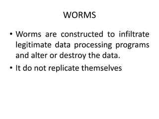 WORMS
• Worms are constructed to infiltrate
legitimate data processing programs
and alter or destroy the data.
• It do not replicate themselves
 