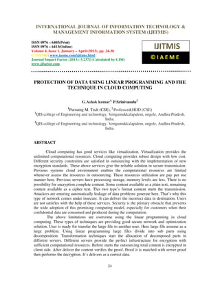 International Journal of Information Technology & Management Information System (IJITMIS), ISSN
0976 – 6405(Print), ISSN 0976 – 6413(Online) Volume 4, Issue 1, January – April (2013), © IAEME
24
PROTECTION OF DATA USING LINEAR PROGRAMMING AND FHE
TECHNIQUE IN CLOUD COMPUTING
G.Ashok kumar1,
P.Srinivasulu2
1
Pursuing M. Tech (CSE), 2
Professor&HOD (CSE)
1
QIS college of Engineering and technology, Vengamukkalapalem, ongole, Andhra Pradesh,
India.
2
QIS college of Engineering and technology, Vengamukkalapalem, ongole, Andhra Pradesh,
India.
ABSTRACT
Cloud computing has good services like virtualization. Virtualization provides the
unlimited computational resources. Cloud computing provides robust design with low cost.
Different security constraints are satisfied in outsourcing with the implementation of new
encryption standards. These above services give the reliable solution in secure transmission.
Previous systems cloud environment enables the computational resources are limited
whenever access the resources in outsourcing. These resources utilization are pay per use
manner here. Previous servers have processing storage, memory levels are less. There is no
possibility for encryption complete content. Some content available as a plain text, remaining
content available as a cipher text. This two type’s format content starts the transmission.
Attackers are entering automatically leakage of data problems generate here. That’s why this
type of network comes under insecure. It can deliver the incorrect data in destination. Users
are not satisfies with the help of these services. Security is the primary obstacle that prevents
the wide adoption of this promising computing model, especially for customers when their
confidential data are consumed and produced during the computation.
The above limitations are overcome using the linear programming in cloud
computing. These types of techniques are providing good secure network and optimization
solution. User is ready for transfer the large file to another user. Here large file assume as a
large problem. Using linear programming large files divide into sub parts using
decomposition. Transformation techniques start the allocation of decomposed parts in
different servers. Different servers provide the perfect infrastructure for encryption with
sufficient computational resources. Before starts the outsourcing total content is encrypted in
client side. After deliver the content verifies the proof. Proof it is matched with server proof
then performs the decryption. It’s delivers as a correct data.
INTERNATIONAL JOURNAL OF INFORMATION TECHNOLOGY &
MANAGEMENT INFORMATION SYSTEM (IJITMIS)
ISSN 0976 – 6405(Print)
ISSN 0976 – 6413(Online)
Volume 4, Issue 1, January – April (2013), pp. 24-30
© IAEME: www.iaeme.com/ijitmis.html
Journal Impact Factor (2013): 5.2372 (Calculated by GISI)
www.jifactor.com
IJITMIS
© I A E M E
 