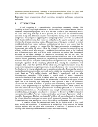 International Journal of Information Technology & Management Information System (IJITMIS), ISSN
0976 – 6405(Print), ISSN 0976 – 6413(Online) Volume 4, Issue 1, January – April (2013), © IAEME
25
Keywords: linear programming, cloud computing, encryption techniques, outsourcing
techniques
I. INTRODUCTION
Cloud computing is a comprehensive Internet-based computing solution. The
flexibility of cloud computing is a function of the allocation of resources on demand. While a
traditional computer setup requires you to be in the same location as your data storage device,
the cloud takes away that step .It makes possible for us to access our information from
anywhere at any time. The main concerns voiced by those moving to the cloud are security
and privacy. The companies supplying cloud computing services know this and understand
that without reliable security, their businesses will collapse. So security and privacy are high
priorities for all cloud computing entities. The main focus of this paper is not only to protect
confidential data from various malicious modifications but also to give a proof that the
computed result is correct as per request. For this, linear programming computations are
decomposed into public LP solvers. Here the original LP problem is converted into an
arbitrary problem which helps to protect confidential information’s stored in the cloud and
also facilitates the users with an efficient result verification mechanism. One fundamental
advantage of the cloud paradigm is computation outsourcing; On the one hand, the
outsourced computation workloads often contain sensitive information, such as the business
financial records, proprietary research data, or personally identifiable health information etc.
However, ordinary data encryption techniques in essence prevent cloud from performing any
meaningful operation of the underlying plaintext data, making the computation over
encrypted data a very hard problem. On the other hand, the operational details inside the
cloud are not transparent enough to customers. As a result, there do exist various motivations
for cloud server to behave unfaithfully and to return incorrect results. To protect the sensitive
input and output information of the workloads and to validate the integrity of the computation
result. Based on Yao’s garbled circuits and Gentry’s breakthrough work on fully
homomorphism encryption (FHE) scheme, a general result of secure computation
outsourcing has been shown viable in theory, where the computation is represented by an
encrypted combinational Boolean circuit that allows to be evaluated with encrypted private
inputs. due to the extremely high complexity of FHE operation as well as the pessimistic
circuit sizes that cannot be handled in practice when constructing original and encrypted
circuits. Linear programming is an algorithmic and computational tool which captures the
first order effects of various system parameters that should be optimized, and is essential to
engineering optimization. As LP computations need enough computational power & involve
confidential data, in this paper a mechanism is introduced to decompose the LP computation
outsourcing into public LP solvers running on the cloud and private LP parameters which is
owned by the customer. The first step in this LP problem solving mechanism is to formulate
the private data of the customer into some set of vectors and matrices. This representation
helps us to deploy some set of privacy preserving problem transformation techniques.
In order to validate the computational result, the fact that the result is from cloud
server solving the transferred LP problem can be utilized and along with that the duality
theorem, together with the piece wise construction of auxiliary LP problem is used for
devising some necessary conditions that the correct result should satisfy.
 