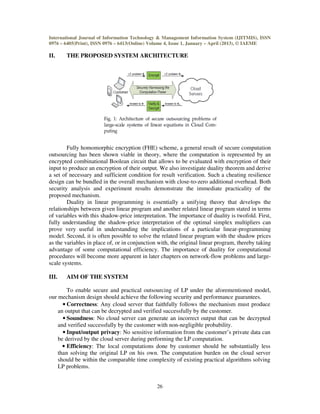 International Journal of Information Technology & Management Information System (IJITMIS), ISSN
0976 – 6405(Print), ISSN 0976 – 6413(Online) Volume 4, Issue 1, January – April (2013), © IAEME
26
II. THE PROPOSED SYSTEM ARCHITECTURE
Fully homomorphic encryption (FHE) scheme, a general result of secure computation
outsourcing has been shown viable in theory, where the computation is represented by an
encrypted combinational Boolean circuit that allows to be evaluated with encryption of their
input to produce an encryption of their output. We also investigate duality theorem and derive
a set of necessary and sufficient condition for result verification. Such a cheating resilience
design can be bundled in the overall mechanism with close-to-zero additional overhead. Both
security analysis and experiment results demonstrate the immediate practicality of the
proposed mechanism.
Duality in linear programming is essentially a unifying theory that develops the
relationships between given linear program and another related linear program stated in terms
of variables with this shadow-price interpretation. The importance of duality is twofold. First,
fully understanding the shadow-price interpretation of the optimal simplex multipliers can
prove very useful in understanding the implications of a particular linear-programming
model. Second, it is often possible to solve the related linear program with the shadow prices
as the variables in place of, or in conjunction with, the original linear program, thereby taking
advantage of some computational efficiency. The importance of duality for computational
procedures will become more apparent in later chapters on network-flow problems and large-
scale systems.
III. AIM OF THE SYSTEM
To enable secure and practical outsourcing of LP under the aforementioned model,
our mechanism design should achieve the following security and performance guarantees.
• Correctness: Any cloud server that faithfully follows the mechanism must produce
an output that can be decrypted and verified successfully by the customer.
• Soundness: No cloud server can generate an incorrect output that can be decrypted
and verified successfully by the customer with non-negligible probability.
• Input/output privacy: No sensitive information from the customer’s private data can
be derived by the cloud server during performing the LP computation.
• Efficiency: The local computations done by customer should be substantially less
than solving the original LP on his own. The computation burden on the cloud server
should be within the comparable time complexity of existing practical algorithms solving
LP problems.
 