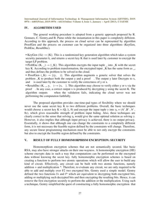 International Journal of Information Technology & Management Information System (IJITMIS), ISSN
0976 – 6405(Print), ISSN 0976 – 6413(Online) Volume 4, Issue 1, January – April (2013), © IAEME
27
IV. ALGORITHM USED
The general working procedure is adopted from a generic approach proposed by R.
Gennaro, C. Gentry,and B. Parno while the instantiation in this paper is completely different.
According to this approach, the process on cloud server can be represented by algorithm
ProofGen and the process on customer can be organized into three algorithms (KeyGen,
ProbEnc, ResultDec).
• KeyGen (1k) → {K}. This is a randomized key generation algorithm which takes a system
security parameter k, and returns a secret key K that is used later by customer to encrypt the
target LP problem.
• ProbEnc (K, _) → {_K}. This algorithm encrypts the input tuple _ into _K with the secret
key K. According to problem transformation, the encrypted input _K has the same form as _,
and thus defines the problem to be solved in the cloud.
• ProofGen (_K) → {(y, )}. This algorithm augments a generic solver that solves the
problem _K to produce both the output y and a proof . The output y later Decrypts to x,
and is used later by the customer to verify the correctness of y or x.
• ResultDec (K, _, y, ) → {x, }. This algorithm may choose to verify either y or x via the
proof . In any case, a correct output x is produced by decrypting y using the secret K. The
algorithm outputs when the validation fails, indicating the cloud server was not
performing the computation faithfully.
The proposed algorithm provides one-time-pad types of flexibility where we should
never use the same secret key K to two different problems. Overall, the basic techniques
would choose a secret key K = (Q, λ, θ) and encrypt the input tuple γ into γk = (A′ ,B′ , b′ ,
θc), which gives reasonable strength of problem input hiding. Also, these techniques are
clearly correct in the sense that solving γk would give the same optimal solution as solving γ.
However, it also implies that although input privacy is achieved, there is no output privacy.
Essentially, it shows that although one can change the constraints to a completely different
form, it is not necessary the feasible region defined by the constraints will change. Therefore,
any secure linear programming mechanism must be able to not only encrypt the constraints
but also to encrypt the feasible region defined by the constraints.
V. RESULT OF FULLY HOMOMORPHISM ENCRYPTION: SECURITY
Homomorphism encryption schemes that are not semantically secured, like basic
RSA, may also have stronger attacks on their one-wayness. A homomorphic encryption (HE)
scheme encrypts data in such a way that computations can be performed on the encrypted
data without knowing the secret key. fully homomorphic encryption schemes is based on
creating a function to perform two atomic operations which will allow the user to build any
kind of circuit. Effectively, any circuit can be built with two atomic functions, namely
addition + and multiplication *. Therefore, to evaluate any circuit, we are only required to be
able to add and multiply over F2 two encrypted bits. Gentry used a simple model. Gentry
defined the two functions f+ and f* which are equivalent to decrypting both encrypted bits,
adding or multiplying such decrypted bits and then encrypting the resulting bits. Hence, it can
remove the first encryption securely to perform the addition or the multiplication. Using such
a technique, Gentry simplified the quest of constructing a fully homomorphic encryption that
 