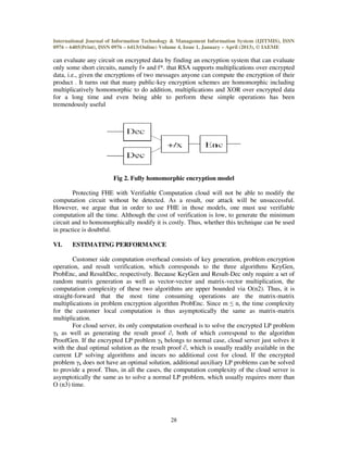 International Journal of Information Technology & Management Information System (IJITMIS), ISSN
0976 – 6405(Print), ISSN 0976 – 6413(Online) Volume 4, Issue 1, January – April (2013), © IAEME
28
can evaluate any circuit on encrypted data by finding an encryption system that can evaluate
only some short circuits, namely f+ and f*. that RSA supports multiplications over encrypted
data, i.e., given the encryptions of two messages anyone can compute the encryption of their
product . It turns out that many public-key encryption schemes are homomorphic including
multiplicatively homomorphic to do addition, multiplications and XOR over encrypted data
for a long time and even being able to perform these simple operations has been
tremendously useful
Fig 2. Fully homomorphic encryption model
Protecting FHE with Verifiable Computation cloud will not be able to modify the
computation circuit without be detected. As a result, our attack will be unsuccessful.
However, we argue that in order to use FHE in those models, one must use verifiable
computation all the time. Although the cost of verification is low, to generate the minimum
circuit and to homomorphically modify it is costly. Thus, whether this technique can be used
in practice is doubtful.
VI. ESTIMATING PERFORMANCE
Customer side computation overhead consists of key generation, problem encryption
operation, and result verification, which corresponds to the three algorithms KeyGen,
ProbEnc, and ResultDec, respectively. Because KeyGen and Result-Dec only require a set of
random matrix generation as well as vector-vector and matrix-vector multiplication, the
computation complexity of these two algorithms are upper bounded via O(n2). Thus, it is
straight-forward that the most time consuming operations are the matrix-matrix
multiplications in problem encryption algorithm ProbEnc. Since m ≤ n, the time complexity
for the customer local computation is thus asymptotically the same as matrix-matrix
multiplication.
For cloud server, its only computation overhead is to solve the encrypted LP problem
γk as well as generating the result proof ∂, both of which correspond to the algorithm
ProofGen. If the encrypted LP problem γk belongs to normal case, cloud server just solves it
with the dual optimal solution as the result proof ∂, which is usually readily available in the
current LP solving algorithms and incurs no additional cost for cloud. If the encrypted
problem γk does not have an optimal solution, additional auxiliary LP problems can be solved
to provide a proof. Thus, in all the cases, the computation complexity of the cloud server is
asymptotically the same as to solve a normal LP problem, which usually requires more than
O (n3) time.
 