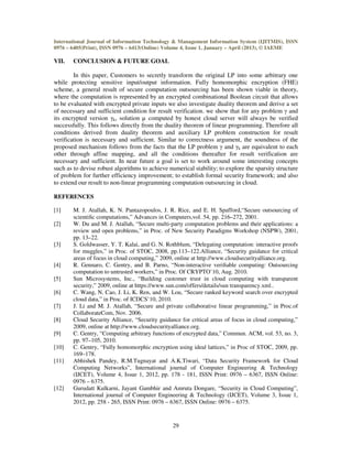 International Journal of Information Technology & Management Information System (IJITMIS), ISSN
0976 – 6405(Print), ISSN 0976 – 6413(Online) Volume 4, Issue 1, January – April (2013), © IAEME
29
VII. CONCLUSION & FUTURE GOAL
In this paper, Customers to secretly transform the original LP into some arbitrary one
while protecting sensitive input/output information. Fully homomorphic encryption (FHE)
scheme, a general result of secure computation outsourcing has been shown viable in theory,
where the computation is represented by an encrypted combinational Boolean circuit that allows
to be evaluated with encrypted private inputs we also investigate duality theorem and derive a set
of necessary and sufficient condition for result verification. we show that for any problem γ and
its encrypted version γk, solution µ computed by honest cloud server will always be verified
successfully. This follows directly from the duality theorem of linear programming. Therefore all
conditions derived from duality theorem and auxiliary LP problem construction for result
verification is necessary and sufficient. Similar to correctness argument, the soundness of the
proposed mechanism follows from the facts that the LP problem γ and γk are equivalent to each
other through affine mapping, and all the conditions thereafter for result verification are
necessary and sufficient. In near future a goal is set to work around some interesting concepts
such as to devise robust algorithms to achieve numerical stability; to explore the sparsity structure
of problem for further efficiency improvement; to establish formal security framework; and also
to extend our result to non-linear programming computation outsourcing in cloud.
REFERENCES
[1] M. J. Atallah, K. N. Pantazopoulos, J. R. Rice, and E. H. Spafford,“Secure outsourcing of
scientiﬁc computations,” Advances in Computers,vol. 54, pp. 216–272, 2001.
[2] W. Du and M. J. Atallah, “Secure multi-party computation problems and their applications: a
review and open problems,” in Proc. of New Security Paradigms Workshop (NSPW), 2001,
pp. 13–22.
[3] S. Goldwasser, Y. T. Kalai, and G. N. Rothblum, “Delegating computation: interactive proofs
for muggles,” in Proc. of STOC, 2008, pp.113–122.Alliance, “Security guidance for critical
areas of focus in cloud computing,” 2009, online at http://www.cloudsecurityalliance.org.
[4] R. Gennaro, C. Gentry, and B. Parno, “Non-interactive veriﬁable computing: Outsourcing
computation to untrusted workers,” in Proc. Of CRYPTO’10, Aug. 2010.
[5] Sun Microsystems, Inc., “Building customer trust in cloud computing with transparent
security,” 2009, online at https://www.sun.com/offers/details/sun transparency.xml..
[6] C. Wang, N. Cao, J. Li, K. Ren, and W. Lou, “Secure ranked keyword search over encrypted
cloud data,” in Proc. of ICDCS’10, 2010.
[7] J. Li and M. J. Atallah, “Secure and private collaborative linear programming,” in Proc.of
CollaborateCom, Nov. 2006.
[8] Cloud Security Alliance, “Security guidance for critical areas of focus in cloud computing,”
2009, online at http://www.cloudsecurityalliance.org.
[9] C. Gentry, “Computing arbitrary functions of encrypted data,” Commun. ACM, vol. 53, no. 3,
pp. 97–105, 2010.
[10] C. Gentry, “Fully homomorphic encryption using ideal lattices,” in Proc of STOC, 2009, pp.
169–178.
[11] Abhishek Pandey, R.M.Tugnayat and A.K.Tiwari, “Data Security Framework for Cloud
Computing Networks”, International journal of Computer Engineering & Technology
(IJCET), Volume 4, Issue 1, 2012, pp. 178 - 181, ISSN Print: 0976 – 6367, ISSN Online:
0976 – 6375.
[12] Gurudatt Kulkarni, Jayant Gambhir and Amruta Dongare, “Security in Cloud Computing”,
International journal of Computer Engineering & Technology (IJCET), Volume 3, Issue 1,
2012, pp. 258 - 265, ISSN Print: 0976 – 6367, ISSN Online: 0976 – 6375.
 