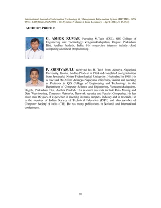 International Journal of Information Technology & Management Information System (IJITMIS), ISSN
0976 – 6405(Print), ISSN 0976 – 6413(Online) Volume 4, Issue 1, January – April (2013), © IAEME
30
AUTHOR’S PROFILE
G. ASHOK KUMAR Pursuing M.Tech (CSE), QIS College of
Engineering and Technology Vengamukkalapalem, Ongole, Prakasham
Dist, Andhra Pradesh, India. His researches interests include cloud
computing and linear Programming.
P. SRINIVASULU received his B. Tech from Acharya Nagarjuna
University, Guntur, Andhra Pradesh in 1994 and completed post graduation
from Jawaharlal Nehru Technological University, Hyderabad in 1998. He
is received Ph.D from Acharya Nagarjuna University, Guntur and working
as Professor in QIS College of Engineering and Technology, in the
Department of Computer Science and Engineering, Vengamukkalapalem,
Ongole, Prakasham Dist, Andhra Pradesh. His research interests include Data Mining and
Data Warehousing, Computer Networks, Network security and Parallel Computing. He has
more than 16 years of experience in teaching in many subjects, industry and in research. He
is the member of Indian Society of Technical Education (ISTE) and also member of
Computer Society of India (CSI). He has many publications in National and International
conferences.
 