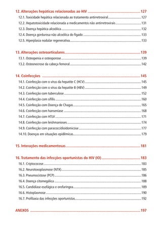 12. Alterações hepáticas relacionadas ao HIV......................................................127
12.1.Toxicidade hepática relacionada ao tratamento antirretroviral........................................127
12.2. Hepatotoxicidade relacionada a medicamentos não antirretrovirais...............................131
12.3. Doença hepática alcoólica...............................................................................................132
12.4. Doença gordurosa não alcoólica do fígado.....................................................................133
12.5. Hiperplasia nodular regenerativa....................................................................................133
13. Alterações osteoarticulares.............................................................................139
13.1. Osteopenia e osteoporose...............................................................................................139
13.2. Osteonecrose da cabeça femoral.....................................................................................142
14. Coinfecções ....................................................................................................145
14.1. Coinfecção com o vírus da hepatite C (HCV)...................................................................145
14.2. Coinfecção com o vírus da hepatite B (HBV)...................................................................149
14.3. Coinfecção com tuberculose............................................................................................152
14.4. Coinfecção com sífilis......................................................................................................160
14.5. Coinfecção com Doença de Chagas.................................................................................165
14.6. Coinfecção com hanseníase............................................................................................168
14.7. Coinfecção com HTLV......................................................................................................171
14.8. Coinfecção com leishmanioses........................................................................................174
14.9. Coinfecção com paracoccidioidomicose..........................................................................177
14.10. Doenças em situações epidêmicas................................................................................179
15. Interações medicamentosas............................................................................181
16. Tratamento das infecções oportunistas do HIV (IO)........................................183
16.1. Criptococose....................................................................................................................183
16.2. Neurotoxoplasmose (NTX)...............................................................................................185
16.3. Pneumocistose (PCP).......................................................................................................186
16.4. Doença citomegálica.......................................................................................................188
16.5. Candidíase esofágica e orofaríngea.................................................................................189
16.6. Histoplasmose.................................................................................................................190
16.7. Profilaxia das infecções oportunistas..............................................................................192
ANEXOS ................................................................................................................197
 
