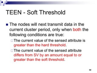 32
TEEN - Soft Threshold
 The nodes will next transmit data in the
current cluster period, only when both the
following conditions are true:
The current value of the sensed attribute is
greater than the hard threshold.
The current value of the sensed attribute
differs from SV by an amount equal to or
greater than the soft threshold.
 