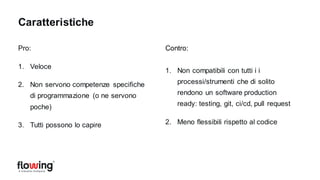 Pro:
1. Veloce
2. Non servono competenze specifiche
di programmazione (o ne servono
poche)
3. Tutti possono lo capire
Contro:
1. Non compatibili con tutti i i
processi/strumenti che di solito
rendono un software production
ready: testing, git, ci/cd, pull request
2. Meno flessibili rispetto al codice
Caratteristiche
 