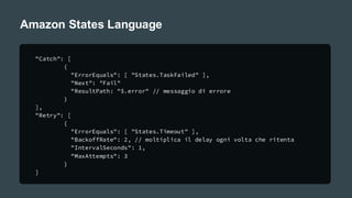 Amazon States Language
"Catch": [
{
"ErrorEquals": [ "States.TaskFailed" ],
"Next": "Fail"
"ResultPath: "$.error" // messaggio di errore
}
],
"Retry": [
{
"ErrorEquals": [ "States.Timeout" ],
"BackoffRate": 2, // moltiplica il delay ogni volta che ritenta
"IntervalSeconds": 1,
"MaxAttempts": 3
}
]
 