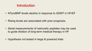 Introduction
• NTproBNP levels decline in response to GDMT in HFrEF
• Rising levels are associated with poor prognosis.
• Serial measurements of natriuretic peptides may be used
to guide titration of long-term medical therapy in HF
• Hypothesis not tested in large & powered trials
 