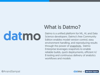 @AnandSampat +
What is Datmo?
Datmo is a unified platform for ML, AI, and Data
Science developers. Datmo’s free Community
Edition enables model version control, easy
environment handling, and reproducing results
through the power of snapshots. Datmo
Enterprise leverages snapshots to enable
reliable builds, quick deployments, efficient A/
B testing and continuous delivery of analytics
workflows and models
 