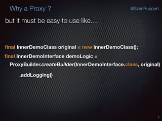 Why a Proxy ?
7
@SvenRuppert
ﬁnal InnerDemoClass original = new InnerDemoClass();
ﬁnal InnerDemoInterface demoLogic =
ProxyBuilder.createBuilder(InnerDemoInterface.class, original)
.addLogging()
but it must be easy to use like…
 