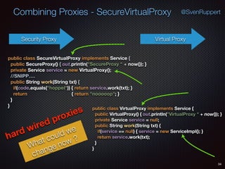 Combining Proxies - SecureVirtualProxy
34
@SvenRuppert
Security Proxy Virtual Proxy
public class VirtualProxy implements Service { 
public VirtualProxy() { out.println("VirtualProxy " + now()); } 
private Service service = null; 
public String work(String txt) { 
if(service == null) { service = new ServiceImpl(); } 
return service.work(txt); 
} 
}
public class SecureVirtualProxy implements Service { 
public SecureProxy() { out.println("SecureProxy " + now()); } 
private Service service = new VirtualProxy(); 
//SNIPP…. 
public String work(String txt) { 
if(code.equals("hoppel")) { return service.work(txt); } 
return { return "nooooop"; } 
} 
}
hard wired proxies
What could we
change now ?
 