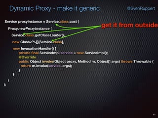 Dynamic Proxy - make it generic
41
@SvenRuppert
Proxy.newProxyInstance (
Service.class.getClassLoader(),
new Class<?>[]{Service.class},
Service proxyInstance = Service.class.cast (
new InvocationHandler() { 
private ﬁnal ServiceImpl service = new ServiceImpl(); 
@Override 
public Object invoke(Object proxy, Method m, Object[] args) throws Throwable { 
return m.invoke(service, args); 
} 
} 
) 
);
get it from outside
 