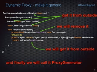 Dynamic Proxy - make it generic
41
@SvenRuppert
Proxy.newProxyInstance (
Service.class.getClassLoader(),
new Class<?>[]{Service.class},
Service proxyInstance = Service.class.cast (
new InvocationHandler() { 
private ﬁnal ServiceImpl service = new ServiceImpl(); 
@Override 
public Object invoke(Object proxy, Method m, Object[] args) throws Throwable { 
return m.invoke(service, args); 
} 
} 
) 
);
get it from outside
we will remove it
we will get it from outside
and ﬁnally we will call it ProxyGenerator
 