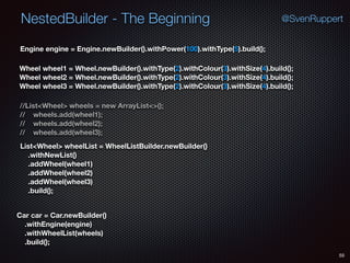 NestedBuilder - The Beginning
55
@SvenRuppert
Car car = Car.newBuilder() 
.withEngine(engine) 
.withWheelList(wheels) 
.build();
Engine engine = Engine.newBuilder().withPower(100).withType(5).build();
Wheel wheel1 = Wheel.newBuilder().withType(2).withColour(3).withSize(4).build();  
Wheel wheel2 = Wheel.newBuilder().withType(2).withColour(3).withSize(4).build(); 
Wheel wheel3 = Wheel.newBuilder().withType(2).withColour(3).withSize(4).build();
//List<Wheel> wheels = new ArrayList<>(); 
// wheels.add(wheel1); 
// wheels.add(wheel2); 
// wheels.add(wheel3);
List<Wheel> wheelList = WheelListBuilder.newBuilder() 
.withNewList() 
.addWheel(wheel1) 
.addWheel(wheel2) 
.addWheel(wheel3) 
.build();
 