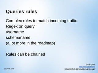 @proxysql
http://proxysql.com
https://github.com/sysown/proxysql/sysown.com
Queries rules
Complex rules to match incoming traffic.
Regex on query
username
schemaname
(a lot more in the roadmap)
Rules can be chained
 