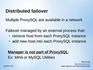 @proxysql
http://proxysql.com
https://github.com/sysown/proxysql/sysown.com
Distributed failover
Multiple ProxySQL are available in a network
Failover managed by an external process that:
remove host from each ProxySQL instance
add new host into each ProxySQL instance
Manager is not part of ProxySQL.
Ex: MHA or MySQL Utilities
 