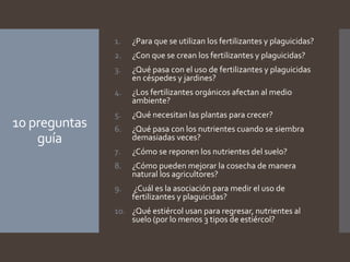 10 preguntas
guía
1. ¿Para que se utilizan los fertilizantes y plaguicidas?
2. ¿Con que se crean los fertilizantes y plaguicidas?
3. ¿Qué pasa con el uso de fertilizantes y plaguicidas
en céspedes y jardines?
4. ¿Los fertilizantes orgánicos afectan al medio
ambiente?
5. ¿Qué necesitan las plantas para crecer?
6. ¿Qué pasa con los nutrientes cuando se siembra
demasiadas veces?
7. ¿Cómo se reponen los nutrientes del suelo?
8. ¿Cómo pueden mejorar la cosecha de manera
natural los agricultores?
9. ¿Cuál es la asociación para medir el uso de
fertilizantes y plaguicidas?
10. ¿Qué estiércol usan para regresar, nutrientes al
suelo (por lo menos 3 tipos de estiércol?
 