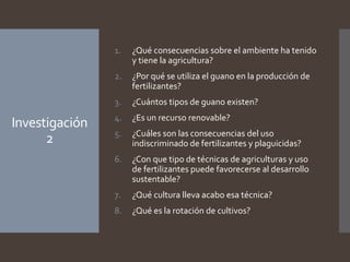 Investigación
2
1. ¿Qué consecuencias sobre el ambiente ha tenido
y tiene la agricultura?
2. ¿Por qué se utiliza el guano en la producción de
fertilizantes?
3. ¿Cuántos tipos de guano existen?
4. ¿Es un recurso renovable?
5. ¿Cuáles son las consecuencias del uso
indiscriminado de fertilizantes y plaguicidas?
6. ¿Con que tipo de técnicas de agriculturas y uso
de fertilizantes puede favorecerse al desarrollo
sustentable?
7. ¿Qué cultura lleva acabo esa técnica?
8. ¿Qué es la rotación de cultivos?
 