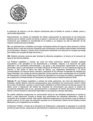 PRESIDENCIA DE LA REPÚBLICA




la obtención de ahorros y de las mejores condiciones para el Estado en cuanto a calidad, precio y
oportunidad disponibles.

Adicionalmente, se utilizará la modalidad de ofertas subsecuentes de descuentos en las licitaciones
públicas que se realicen cuando los bienes a adquirir o servicios por contratar satisfagan los requisitos y
condiciones que establece la normatividad en la materia y se asegure con ello la obtención de las
mejores condiciones para el Estado;

VII. Las dependencias y entidades que tengan contratadas pólizas de seguros sobre personas y bienes
deberán llevar a cabo las acciones necesarias para incorporarse a las pólizas institucionales coordinadas
por la Secretaría, siempre y cuando dicha incorporación represente una reducción en el gasto que tenga
que realizar por concepto de pago de primas, y

VIII. Deberán preverse acciones para fomentar la eficiencia energética y el ahorro en el consumo de
agua en las oficinas públicas.

Los Poderes Legislativo y Judicial, así como los entes autónomos, deberán implantar medidas
equivalentes a las aplicables en las dependencias y entidades, respecto a la reducción del gasto
destinado a las actividades administrativas y de apoyo y del presupuesto regularizable de servicios
personales, para lo cual publicarán en el Diario Oficial de la Federación y en sus respectivas páginas de
Internet, a más tardar el último día hábil de febrero, sus respectivos lineamientos y el monto
correspondiente a la meta de ahorro. Asimismo, reportarán en los Informes Trimestrales las medidas que
hayan adoptado y los montos de ahorros obtenidos. Dichos reportes serán considerados por la Comisión
de Presupuesto y Cuenta Pública de la Cámara de Diputados en el proceso de análisis y aprobación de
las erogaciones correspondientes al Presupuesto de Egresos para el siguiente ejercicio fiscal.

Artículo 17. Los Poderes Legislativo y Judicial, los entes autónomos, así como las dependencias y
entidades, podrán destinar recursos presupuestarios para actividades de comunicación social a través
de la radio y la televisión, siempre y cuando hayan solicitado en primera instancia los tiempos que por ley
deben poner a disposición del Estado las empresas de comunicación que operan al amparo de
concesiones federales para el uso, aprovechamiento o explotación de bienes del dominio directo de la
Nación y dichos tiempos no estuvieran disponibles en los espacios y tiempos solicitados.

No podrán realizarse erogaciones en comunicación social en las entidades federativas en donde se
lleven a cabo elecciones, durante el tiempo que comprendan las campañas electorales y hasta la
conclusión de la jornada comicial. Sólo podrán realizarse erogaciones en los tiempos a que se refiere el
párrafo anterior, en los casos de excepción previstos en la Constitución Política de los Estados Unidos
Mexicanos y en la legislación en la materia.

El Ejecutivo Federal, a través de la Secretaría de Gobernación, observando lo dispuesto en el párrafo
primero de este artículo, supervisará la administración y distribución de los tiempos fiscales cubiertos por



                                                    19
 