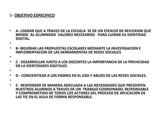 5- OBJETIVO ESPECIFICO


•   A- LOGRAR QUE A TRAVES DE LA ESCUELA SE DE UN ESPACIO DE REFLEXION QUE
    BRINDE AL ALUMNADO VALORES NECESARIOS PARA CUIDAR SU IDENTIDAD
    DIGITAL.
•
•   B- MEJORAR LAS PROPUESTAS ESCOLARES MEDIANTE LA INVESTIGACION E
    IMPLEMENTACION DE LAS HERRAMIENTAS DE REDES SOCIALES
•
•   C - DESARROLLAR JUNTO A LOS DOCENTES LA IMPORTANCIA DE LA PRIVACIDAD
    EN LA IDENTIDADES DIGITALES
•
•   D - CONCIENTIZAR A LOS PADRES EN EL USO Y ABUSO DE LAS REDES SOCIALES.
•
•   E - RESPONDER DE MANERA ADECUADA A LAS NECESIDADES QUE PRESENTEN
    NUESTROS ALUMNOS A TRAVES DE UN TRABAJO COORDINADO, RESPONSABLE
    Y COMPROMETIDO DE TODOS LOS ACTORES DEL PROCESO DE APLICACIÓN DE
    LAS TIC EN EL AULA DE FORMA RESPONSABLE.
 